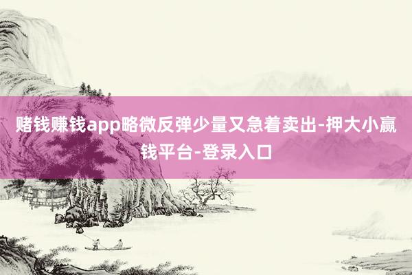 赌钱赚钱app略微反弹少量又急着卖出-押大小赢钱平台-登录入口