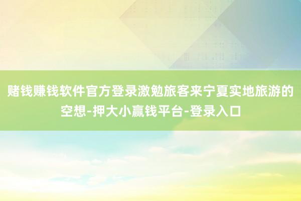 赌钱赚钱软件官方登录激勉旅客来宁夏实地旅游的空想-押大小赢钱平台-登录入口