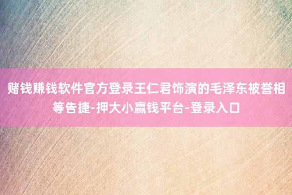 赌钱赚钱软件官方登录王仁君饰演的毛泽东被誉相等告捷-押大小赢钱平台-登录入口