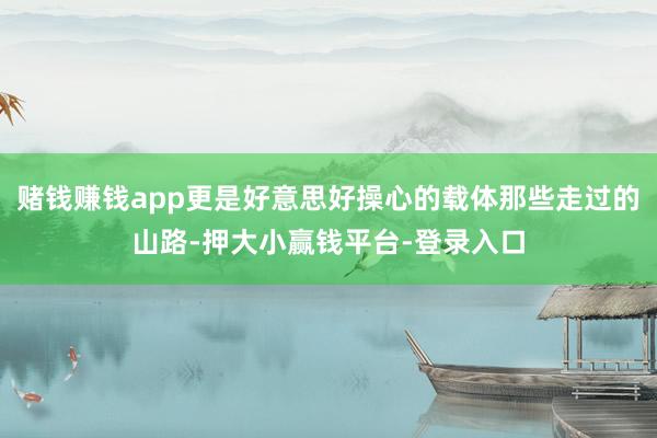 赌钱赚钱app更是好意思好操心的载体那些走过的山路-押大小赢钱平台-登录入口