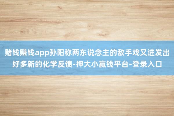 赌钱赚钱app孙阳称两东说念主的敌手戏又迸发出好多新的化学反馈-押大小赢钱平台-登录入口
