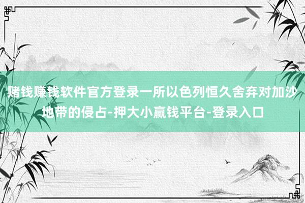 赌钱赚钱软件官方登录一所以色列恒久舍弃对加沙地带的侵占-押大小赢钱平台-登录入口