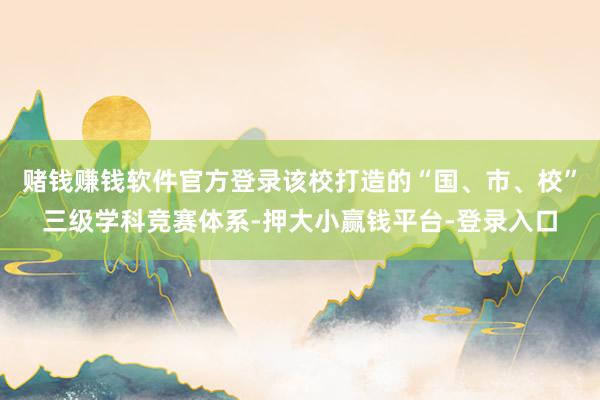 赌钱赚钱软件官方登录该校打造的“国、市、校”三级学科竞赛体系-押大小赢钱平台-登录入口