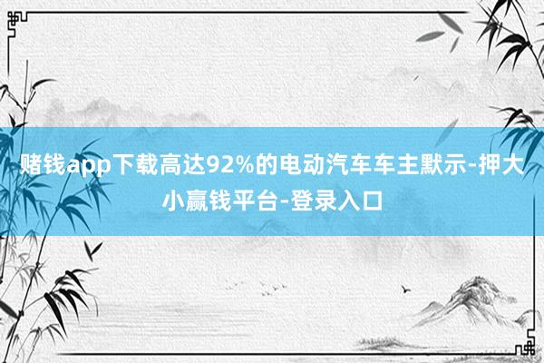 赌钱app下载高达92%的电动汽车车主默示-押大小赢钱平台-登录入口