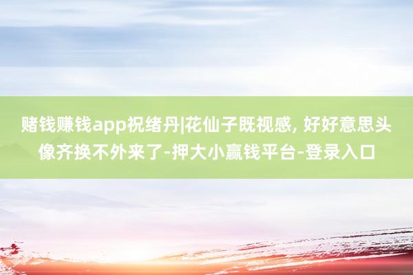 赌钱赚钱app祝绪丹|花仙子既视感, 好好意思头像齐换不外来了-押大小赢钱平台-登录入口