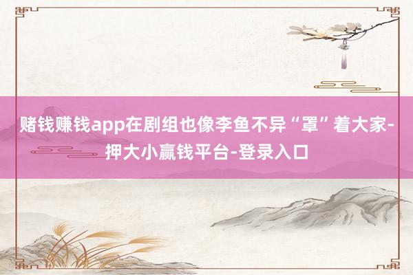 赌钱赚钱app在剧组也像李鱼不异“罩”着大家-押大小赢钱平台-登录入口