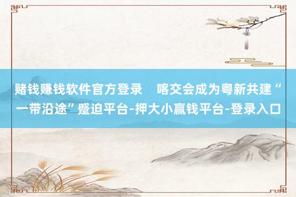 赌钱赚钱软件官方登录    喀交会成为粤新共建“一带沿途”蹙迫平台-押大小赢钱平台-登录入口