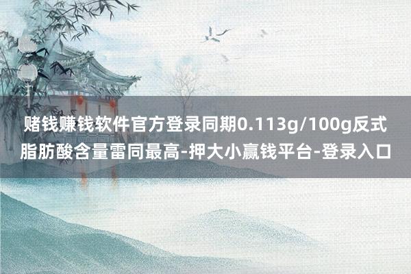 赌钱赚钱软件官方登录同期0.113g/100g反式脂肪酸含量雷同最高-押大小赢钱平台-登录入口
