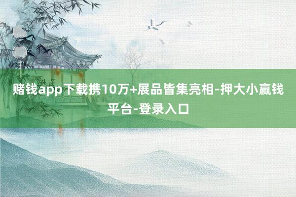 赌钱app下载携10万+展品皆集亮相-押大小赢钱平台-登录入口