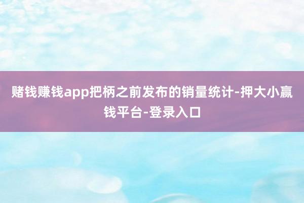 赌钱赚钱app把柄之前发布的销量统计-押大小赢钱平台-登录入口