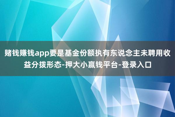 赌钱赚钱app要是基金份额执有东说念主未聘用收益分拨形态-押大小赢钱平台-登录入口