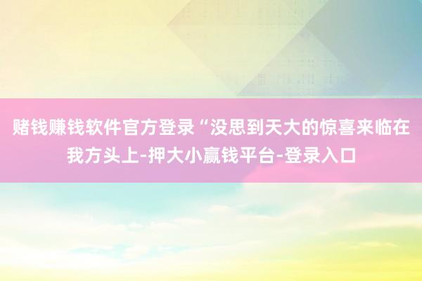 赌钱赚钱软件官方登录“没思到天大的惊喜来临在我方头上-押大小赢钱平台-登录入口