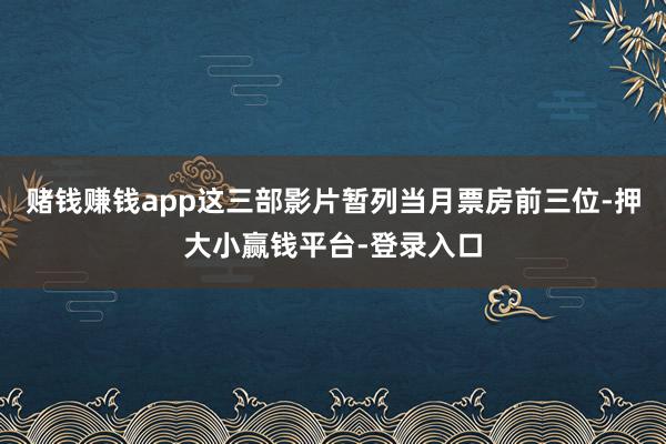 赌钱赚钱app这三部影片暂列当月票房前三位-押大小赢钱平台-登录入口