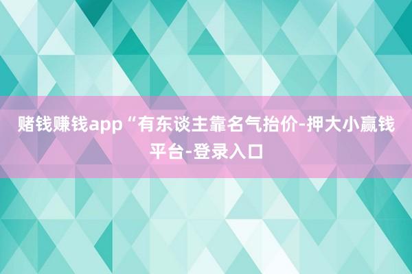 赌钱赚钱app“有东谈主靠名气抬价-押大小赢钱平台-登录入口