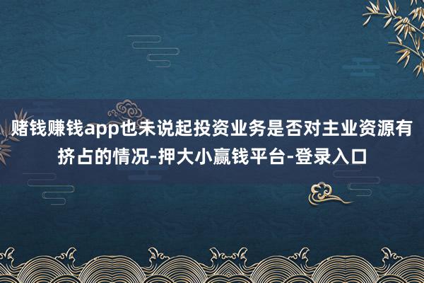 赌钱赚钱app也未说起投资业务是否对主业资源有挤占的情况-押大小赢钱平台-登录入口