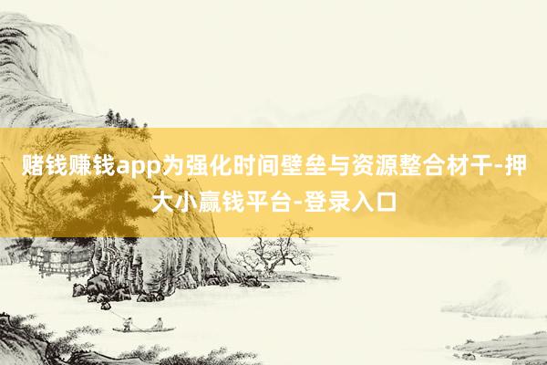 赌钱赚钱app为强化时间壁垒与资源整合材干-押大小赢钱平台-登录入口