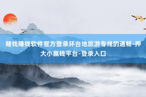 赌钱赚钱软件官方登录环台地旅游专线的通畅-押大小赢钱平台-登录入口