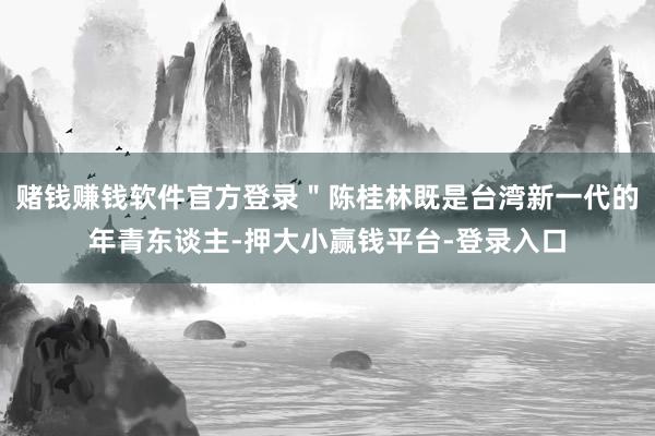 赌钱赚钱软件官方登录＂陈桂林既是台湾新一代的年青东谈主-押大小赢钱平台-登录入口
