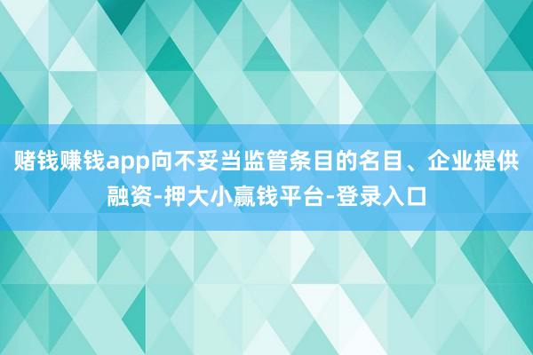 赌钱赚钱app向不妥当监管条目的名目、企业提供融资-押大小赢钱平台-登录入口