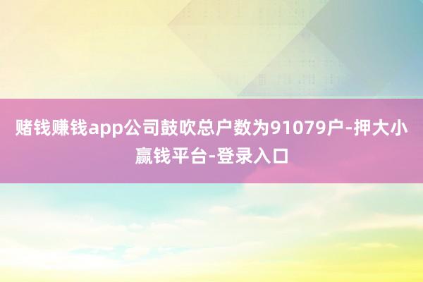 赌钱赚钱app公司鼓吹总户数为91079户-押大小赢钱平台-登录入口
