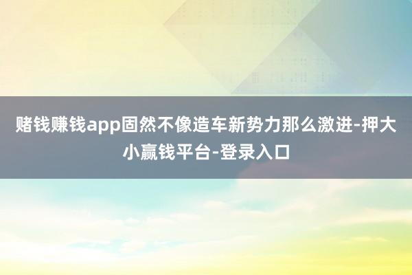 赌钱赚钱app固然不像造车新势力那么激进-押大小赢钱平台-登录入口