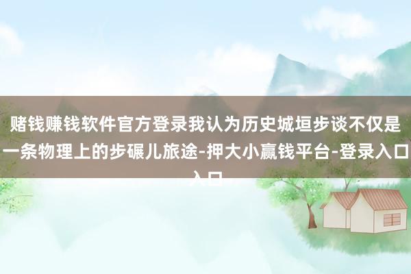 赌钱赚钱软件官方登录我认为历史城垣步谈不仅是一条物理上的步碾儿旅途-押大小赢钱平台-登录入口