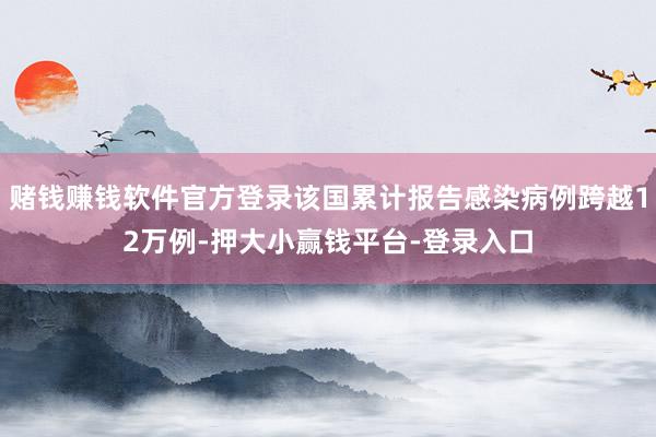 赌钱赚钱软件官方登录该国累计报告感染病例跨越12万例-押大小赢钱平台-登录入口