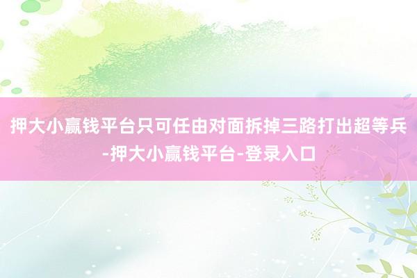 押大小赢钱平台只可任由对面拆掉三路打出超等兵-押大小赢钱平台-登录入口