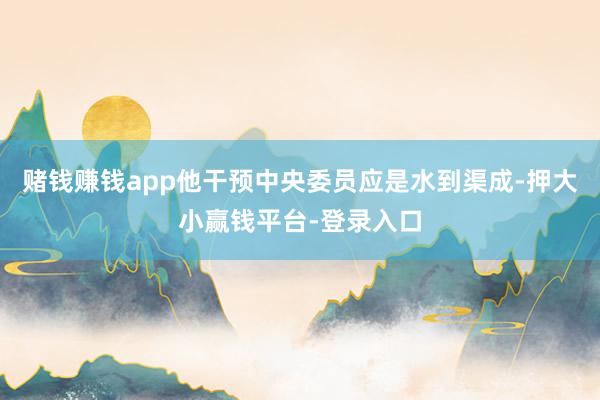 赌钱赚钱app他干预中央委员应是水到渠成-押大小赢钱平台-登录入口