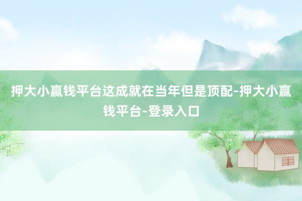 押大小赢钱平台这成就在当年但是顶配-押大小赢钱平台-登录入口