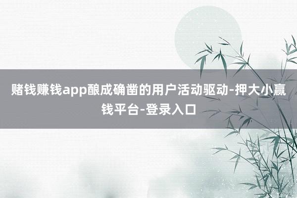 赌钱赚钱app酿成确凿的用户活动驱动-押大小赢钱平台-登录入口