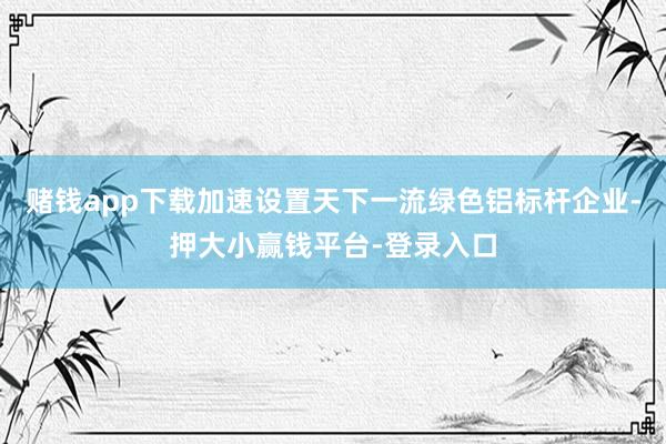 赌钱app下载加速设置天下一流绿色铝标杆企业-押大小赢钱平台-登录入口