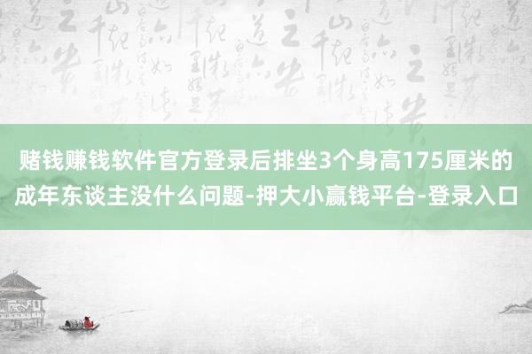 赌钱赚钱软件官方登录后排坐3个身高175厘米的成年东谈主没什么问题-押大小赢钱平台-登录入口