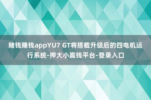 赌钱赚钱appYU7 GT将搭载升级后的四电机运行系统-押大小赢钱平台-登录入口