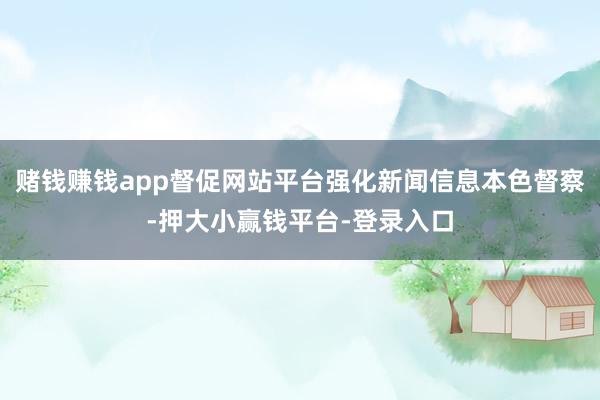 赌钱赚钱app督促网站平台强化新闻信息本色督察-押大小赢钱平台-登录入口