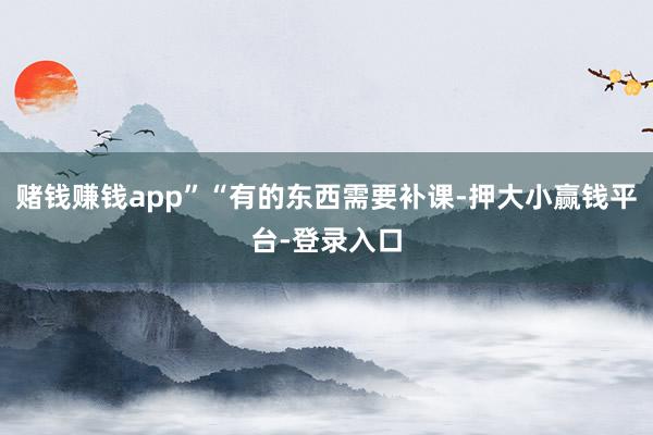 赌钱赚钱app”“有的东西需要补课-押大小赢钱平台-登录入口
