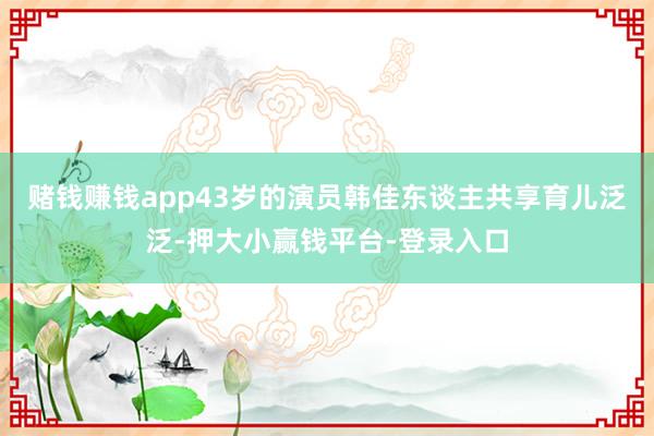 赌钱赚钱app43岁的演员韩佳东谈主共享育儿泛泛-押大小赢钱平台-登录入口