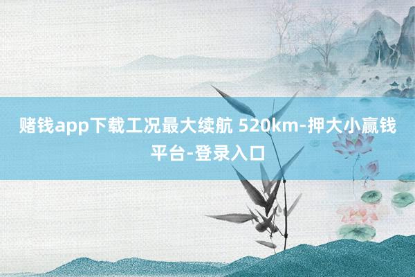 赌钱app下载工况最大续航 520km-押大小赢钱平台-登录入口