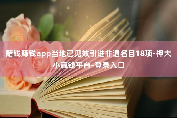 赌钱赚钱app当地已见效引进非遗名目18项-押大小赢钱平台-登录入口