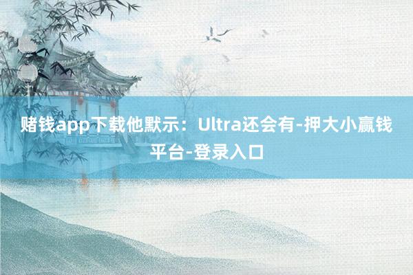 赌钱app下载  他默示:Ultra还会有-押大小赢钱平台-登录入口