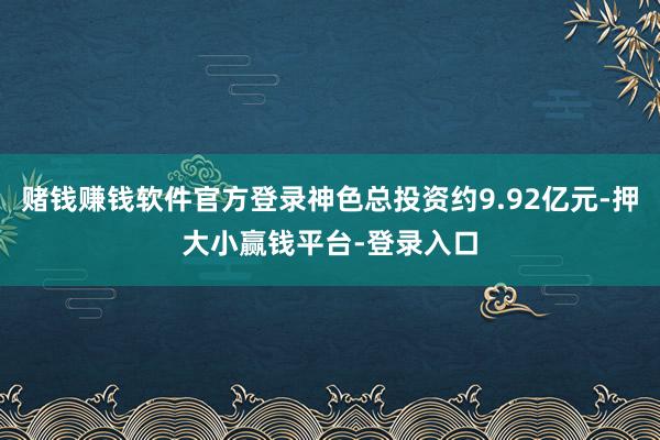赌钱赚钱软件官方登录神色总投资约9.92亿元-押大小赢钱平台-登录入口