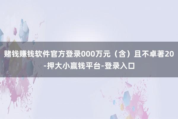 赌钱赚钱软件官方登录000万元(含)且不卓著20-押大小赢钱平台-登录入口