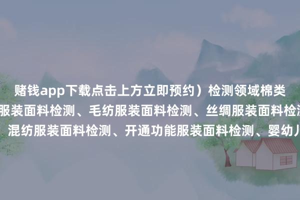 赌钱app下载点击上方立即预约）检测领域棉类服装面料检测、化纤类服装面料检测、毛纺服装面料检测、丝绸服装面料检测、麻质服装面料检测、混纺服装面料检测、开通功能服装面料检测、婴幼儿服装面料检测、处事工装面料检测、户外服装面料检测检测形状断裂强力测定、色牢度检测、甲醛含量测定、透气率测试、起毛起球进度评估、水洗尺寸变化率测定、撕破强力测试、pH值测定、纤维身分分析、抗皱性能检测、耐磨性测试、抗紫外性能