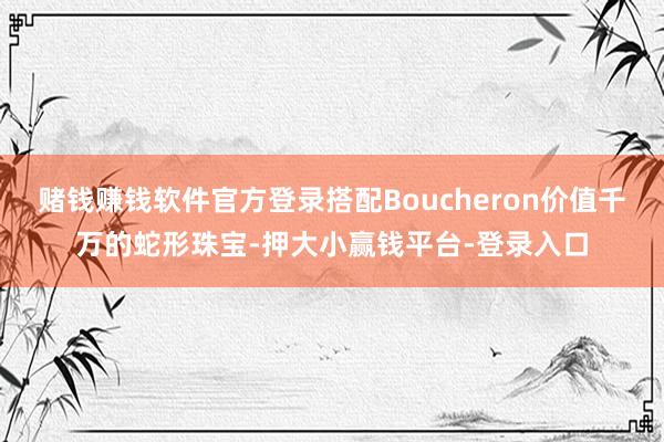 赌钱赚钱软件官方登录搭配Boucheron价值千万的蛇形珠宝-押大小赢钱平台-登录入口