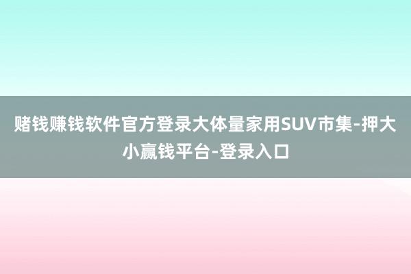 赌钱赚钱软件官方登录大体量家用SUV市集-押大小赢钱平台-登录入口