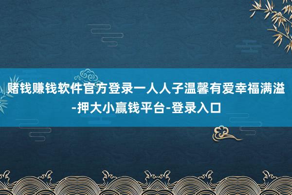 赌钱赚钱软件官方登录一人人子温馨有爱幸福满溢-押大小赢钱平台-登录入口