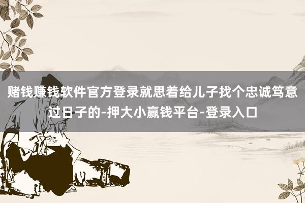 赌钱赚钱软件官方登录就思着给儿子找个忠诚笃意过日子的-押大小赢钱平台-登录入口