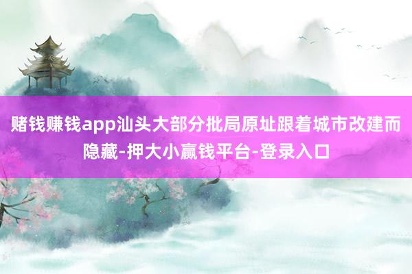 赌钱赚钱app汕头大部分批局原址跟着城市改建而隐藏-押大小赢钱平台-登录入口