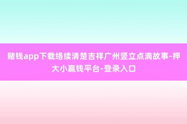 赌钱app下载络续清楚吉祥广州竖立点滴故事-押大小赢钱平台-登录入口