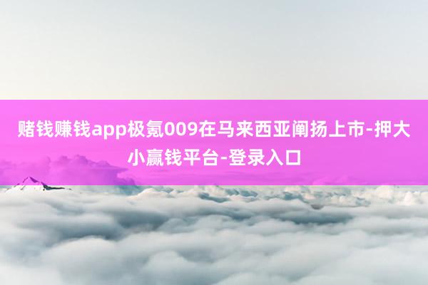 赌钱赚钱app极氪009在马来西亚阐扬上市-押大小赢钱平台-登录入口